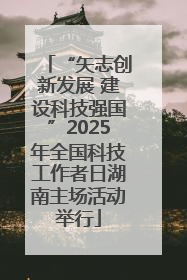 “矢志创新发展 建设科技强国”2025年全国科技工作者日湖南主场活动举行