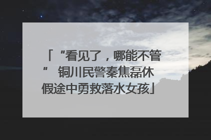 “看见了，哪能不管” 铜川民警秦焦磊休假途中勇救落水女孩