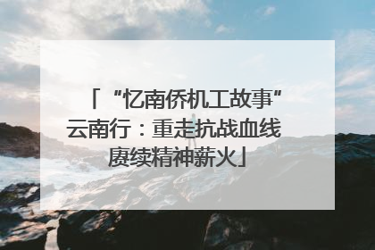 “忆南侨机工故事”云南行：重走抗战血线 赓续精神薪火