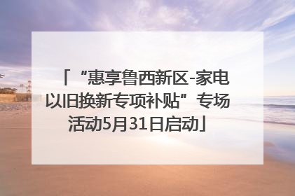 “惠享鲁西新区-家电以旧换新专项补贴”专场活动5月31日启动