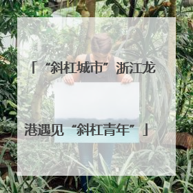 “斜杠城市”浙江龙港遇见“斜杠青年”