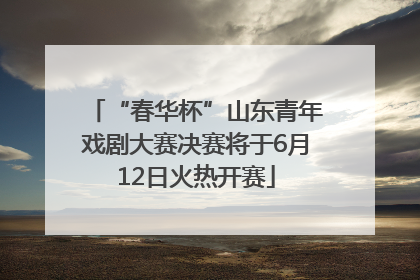 “春华杯”山东青年戏剧大赛决赛将于6月12日火热开赛