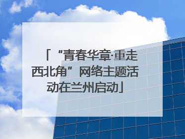 “青春华章·重走西北角”网络主题活动在兰州启动