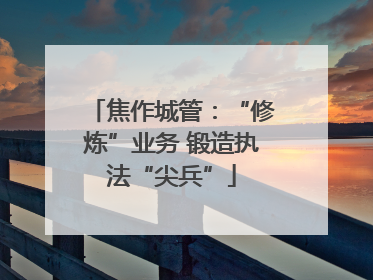 焦作城管：“修炼”业务 锻造执法“尖兵”