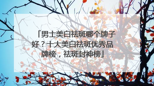 男士美白祛斑哪个牌子好？十大美白祛斑优秀品牌榜，祛斑封神榜