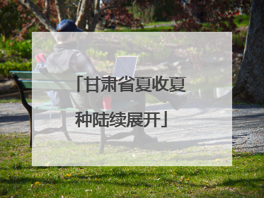 甘肃省夏收夏种陆续展开