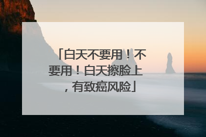 白天不要用！不要用！白天擦脸上，有致癌风险