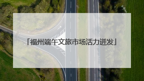 福州端午文旅市场活力迸发