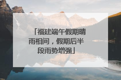 福建端午假期晴雨相间，假期后半段雨势增强