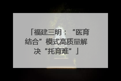 福建三明：“医育结合”模式高质量解决“托育难”