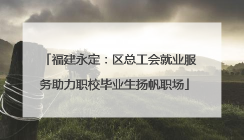 福建永定：区总工会就业服务助力职校毕业生扬帆职场