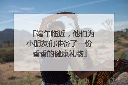 端午临近，他们为小朋友们准备了一份香香的健康礼物