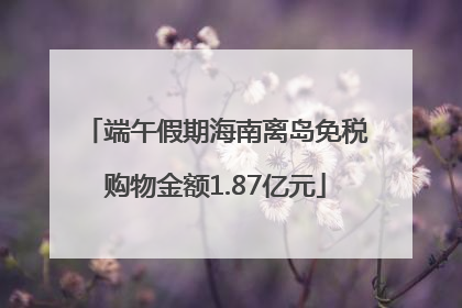 端午假期海南离岛免税购物金额1.87亿元