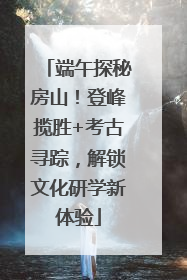 端午探秘房山！登峰揽胜+考古寻踪，解锁文化研学新体验