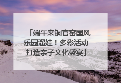 端午来铜官窑国风乐园溜娃！多彩活动打造亲子文化盛宴