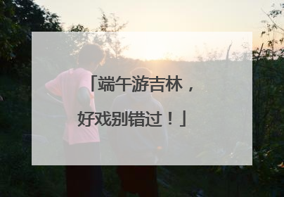 端午游吉林，好戏别错过！