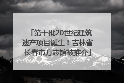 第十批20世纪建筑遗产项目诞生！吉林省长春市方志馆被推介