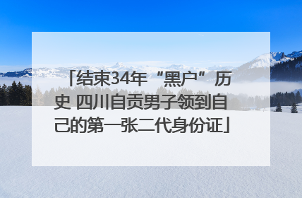 结束34年“黑户”历史 四川自贡男子领到自己的第一张二代身份证