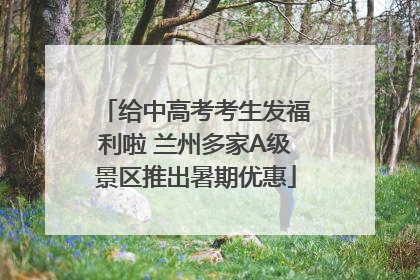 给中高考考生发福利啦 兰州多家A级景区推出暑期优惠