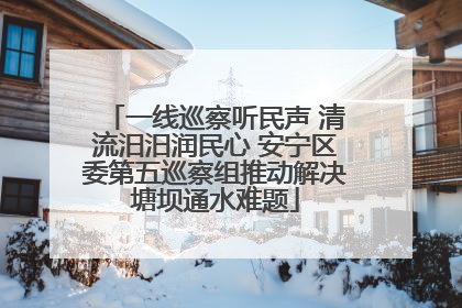 一线巡察听民声 清流汨汨润民心 安宁区委第五巡察组推动解决塘坝通水难题