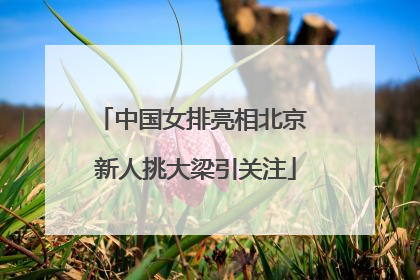 中国女排亮相北京 新人挑大梁引关注