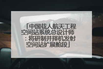 中国载人航天工程空间站系统总设计师：将研制并择机发射空间站扩展舱段