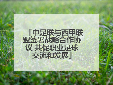 中足联与西甲联盟签署战略合作协议 共促职业足球交流和发展