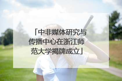 中非媒体研究与传播中心在浙江师范大学揭牌成立