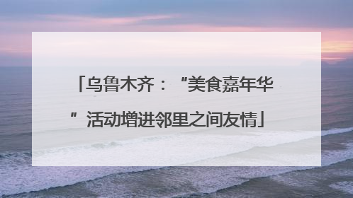 乌鲁木齐：“美食嘉年华”活动增进邻里之间友情