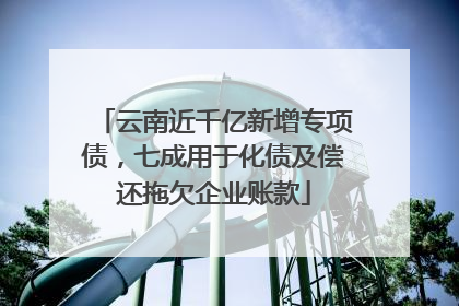云南近千亿新增专项债，七成用于化债及偿还拖欠企业账款