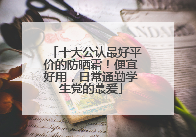 十大公认最好平价的防晒霜！便宜好用，日常通勤学生党的蕞爱