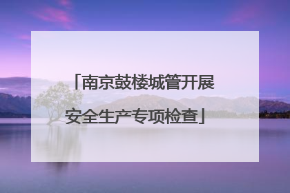 南京鼓楼城管开展安全生产专项检查