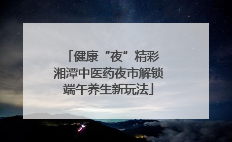 健康“夜”精彩 湘潭中医药夜市解锁端午养生新玩法