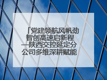 党建领航风帆劲 智创高速启新程—陕西交控延定分公司多维深耕赋能运营管理新跨越