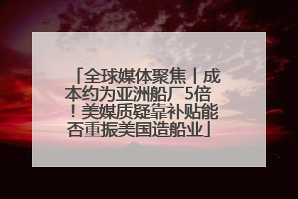 全球媒体聚焦丨成本约为亚洲船厂5倍！美媒质疑靠补贴能否重振美国造船业