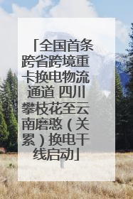 全国首条跨省跨境重卡换电物流通道 四川攀枝花至云南磨憨（关累）换电干线启动