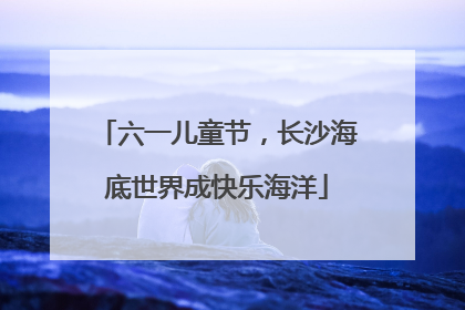 六一儿童节，长沙海底世界成快乐海洋