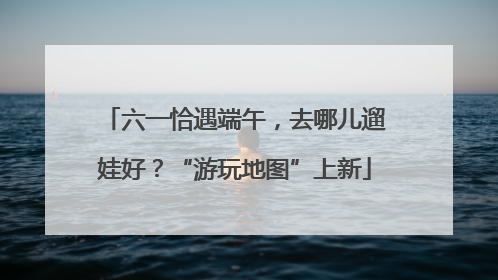 六一恰遇端午，去哪儿遛娃好？“游玩地图”上新