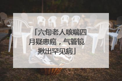 六旬老人咳喘四月疑患癌，气管镜揪出罕见病