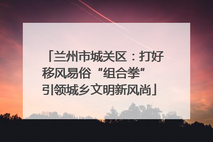 兰州市城关区：打好移风易俗“组合拳” 引领城乡文明新风尚
