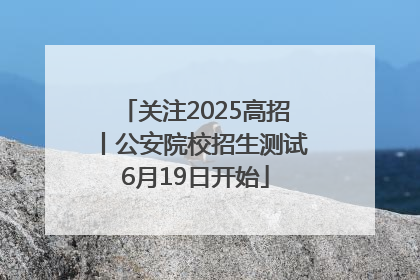 关注2025高招丨公安院校招生测试6月19日开始
