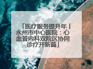 医疗服务提升年丨永州市中心医院：心血管内科双院区协同诊疗开新篇