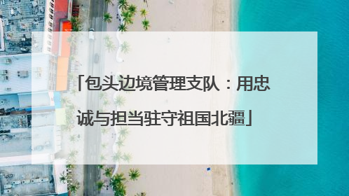 包头边境管理支队：用忠诚与担当驻守祖国北疆