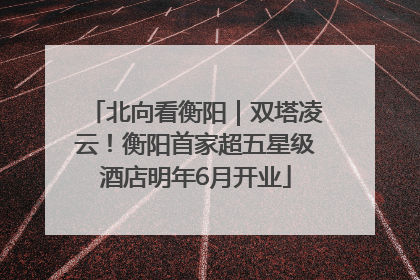 北向看衡阳｜双塔凌云！衡阳首家超五星级酒店明年6月开业
