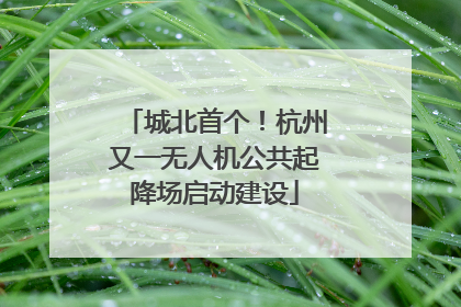 城北首个！杭州又一无人机公共起降场启动建设