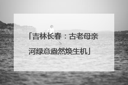 吉林长春：古老母亲河绿意盎然焕生机