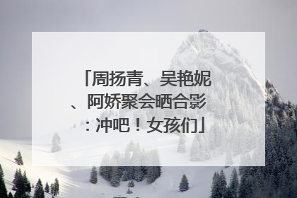 周扬青、吴艳妮、阿娇聚会晒合影：冲吧！女孩们