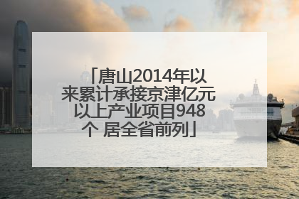 唐山2014年以来累计承接京津亿元以上产业项目948个 居全省前列