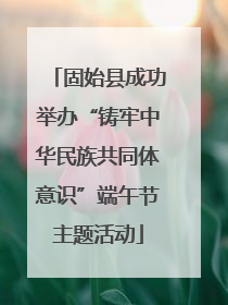 固始县成功举办“铸牢中华民族共同体意识”端午节主题活动