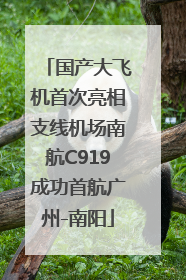 国产大飞机首次亮相支线机场南航C919成功首航广州-南阳